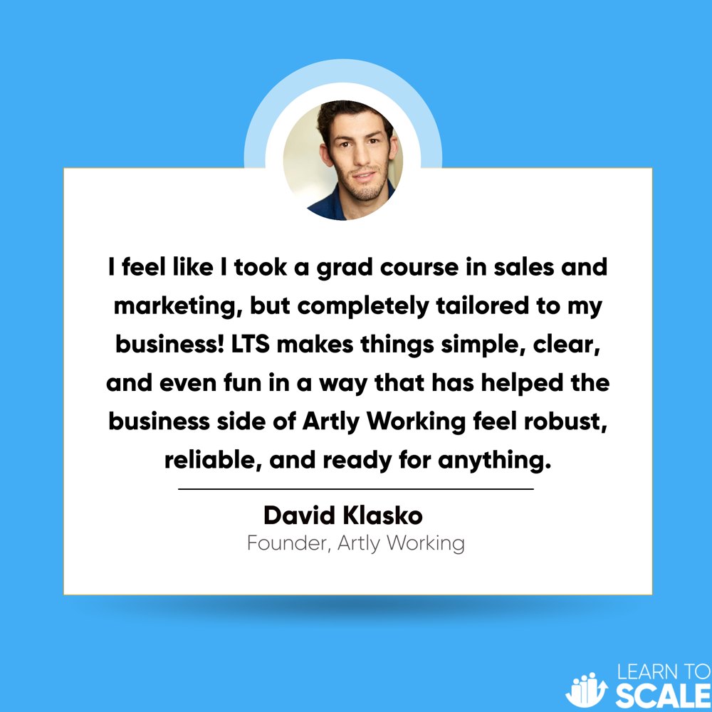 Testimonial from David Klasko, Founder of Artly Working: I feel like I took a grad course in sales and marketing, but completely tailored to my business! LTS makes things simple, clear, and even fun in a way that has helped the business side of Artly Working feel robust, reliable, and ready for anything.