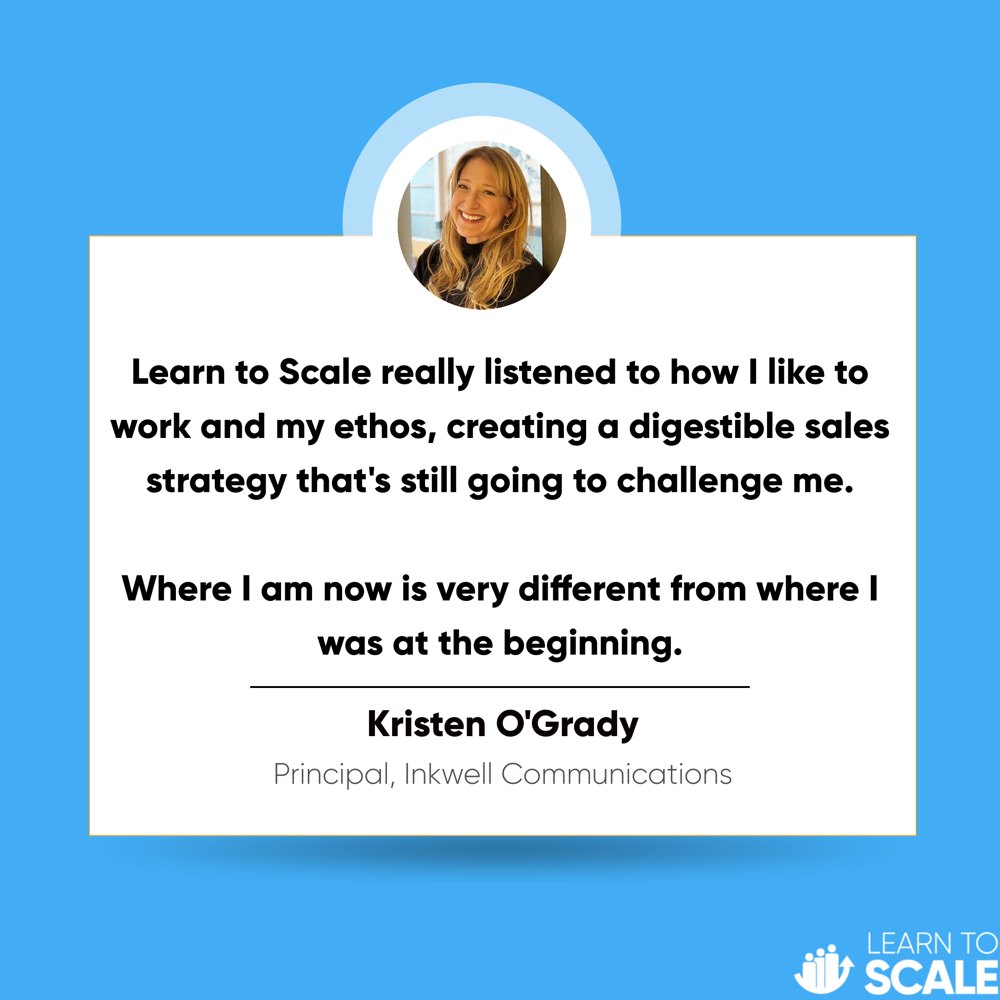 Testimonial from Kristen O'Grady, Principal of Inkwell Communications: Learn to Scale really listened to how I like to work and my ethos, creating a digestible sales strategy that's still going to challenge me. Where I am now is very different from where I was at the beginning.