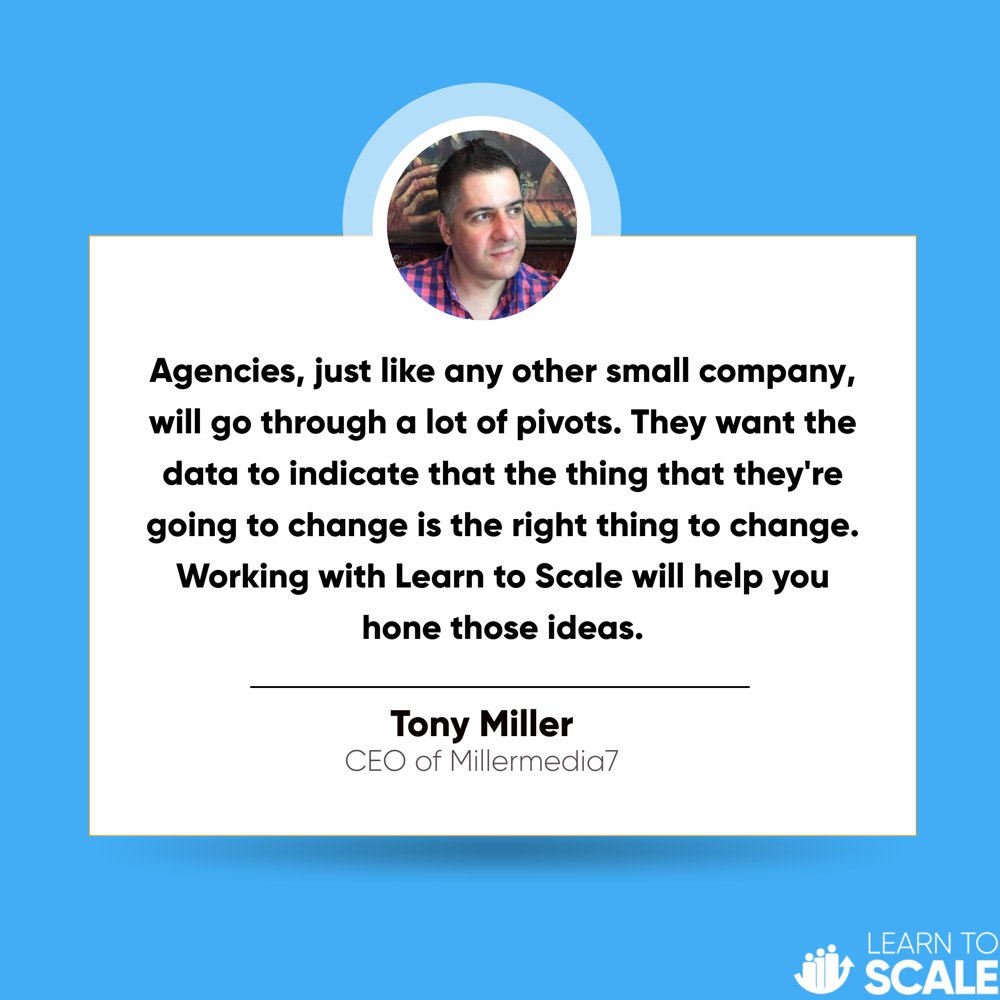 Testimonial from Tony Miller, CEO of Millermedia7: Agencies, just like any other small company, will go through a lot of pivots. They want the data to indicate that the thing that they're going to change is the right thing to change. Working with Learn to Scale will help you hone those ideas.